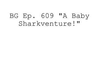 BG Ep. 609 "A Baby
Sharkventure!"
 