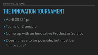 INNOVATION AND TEAMS
THE INNOVATION TOURNAMENT
▸April 30 @ 1pm


▸Teams of 3 people


▸Come up with an Innovative Product or Service


▸Doesn’t have to be possible, but must be
“Innovative”
 