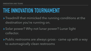 INNOVATION AND TEAMS
THE INNOVATION TOURNAMENT
▸Treadmill that mimicked the running conditions at the
destination you’re running on.


▸Solar power? Why not lunar power? Lunar light
collector.


▸Public restrooms are always gross - came up with a way
to automagically clean restrooms
 