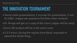 INNOVATION AND TEAMS
THE INNOVATION TOURNAMENT
▸Teams make presentations, 5 minutes for presentation, 5 min
for Q&A. Judges ask questions
fi
rst then other students


▸Dr. Runge will get us a copy of the rubric judges will be using


▸Every GE student will be in the zoom room


▸2-2.5 hours, during the regular time block, expected to
attend the whole thing
 