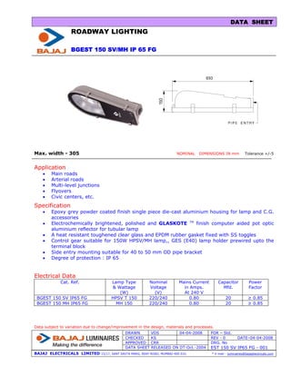 DATA SHEET
                  ROADWAY LIGHTING

                  BGEST 150 SV/MH IP 65 FG




Max. width - 305                                                             NOMINAL   DIMENSIONS IN mm             Tolerance +/-5


Application
    •   Main roads
    •   Arterial roads
    •   Multi-level junctions
    •   Flyovers
    •   Civic centers, etc.
Specification
    •   Epoxy grey powder coated finish single piece die-cast aluminium housing for lamp and C.G.
        accessories
    •   Electrochemically brightened, polished and GLASKOTE TM finish computer aided pot optic
        aluminium reflector for tubular lamp
    •   A heat resistant toughened clear glass and EPDM rubber gasket fixed with SS toggles
    •   Control gear suitable for 150W HPSV/MH lamp,, GES (E40) lamp holder prewired upto the
        terminal block
    •   Side entry mounting suitable for 40 to 50 mm OD pipe bracket
    •   Degree of protection : IP 65


Electrical Data
             Cat. Ref.                 Lamp Type             Nominal          Mains Current       Capacitor            Power
                                       & Wattage             Voltage            in Amps.            Mfd.               Factor
                                          (W)                  (V)              At 240 V
 BGEST 150 SV IP65 FG                  HPSV T 150            220/240               0.80                20             ≥ 0.85
 BGEST 150 MH IP65 FG                   MH 150               220/240               0.80                20             ≥ 0.85




Data subject to variation due to change/improvement in the design, materials and processes.
                                               DRAWN          VDS         04-04-2008          FOR – Std.
                                               CHECKED        KS                              REV - 0          DATE–04-04-2008
                                               APPROVED       CRR                             DRG. No
                                               DATA SHEET     RELEASED ON DT-Oct.-2004        EST 150 SV IP65 FG - 001
BAJAJ ELECTRICALS LIMITED        15/17, SANT SAVTA MARG, REAY ROAD, MUMBAI-400 010.           * E-mail : luminaires@bajajelectricals.com
 