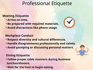 Meeting Etiquette
⚬Arrive on time.
⚬Be prepared with required materials.
⚬Avoid distractions like phone usage.
Workplace Conduct
⚬Respect diversity and cultural differences.
⚬Handle disagreements professionally and calmly.
⚬Avoid gossiping or discussing personal matters.
Dining Etiquette
⚬Follow proper table manners during business
lunches/dinners.
⚬Wait for the host to begin eating.
Professional Etiquette
 