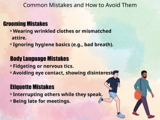 Grooming Mistakes
⚬Wearing wrinkled clothes or mismatched
attire.
⚬Ignoring hygiene basics (e.g., bad breath).
Body Language Mistakes
⚬Fidgeting or nervous tics.
⚬Avoiding eye contact, showing disinterest.
Etiquette Mistakes
⚬Interrupting others while they speak.
⚬Being late for meetings.
Common Mistakes and How to Avoid Them
 