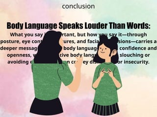 Body Language Speaks Louder Than Words:
What you say is important, but how you say it—through
posture, eye contact, gestures, and facial expressions—carries a
deeper message. Positive body language signals confidence and
openness, while negative body language (like slouching or
avoiding eye contact) can convey disinterest or insecurity.
conclusion
 