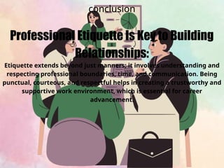 conclusion
Professional Etiquette Is Key to Building
Relationships:
Etiquette extends beyond just manners; it involves understanding and
respecting professional boundaries, time, and communication. Being
punctual, courteous, and respectful helps in creating a trustworthy and
supportive work environment, which is essential for career
advancement.
 