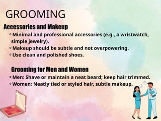 Accessories and Makeup
⚬Minimal and professional accessories (e.g., a wristwatch,
simple jewelry).
⚬Makeup should be subtle and not overpowering.
⚬Use clean and polished shoes.
Grooming for Men and Women
⚬Men: Shave or maintain a neat beard; keep hair trimmed.
⚬Women: Neatly tied or styled hair, subtle makeup.
GROOMING
 