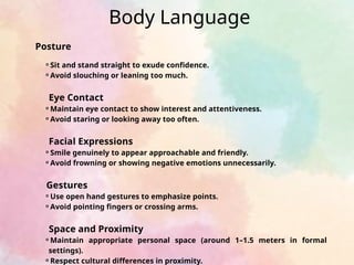 Body Language
Posture
⚬Sit and stand straight to exude confidence.
⚬Avoid slouching or leaning too much.
Eye Contact
⚬Maintain eye contact to show interest and attentiveness.
⚬Avoid staring or looking away too often.
Facial Expressions
⚬Smile genuinely to appear approachable and friendly.
⚬Avoid frowning or showing negative emotions unnecessarily.
Gestures
⚬Use open hand gestures to emphasize points.
⚬Avoid pointing fingers or crossing arms.
Space and Proximity
⚬Maintain appropriate personal space (around 1–1.5 meters in formal
settings).
⚬Respect cultural differences in proximity.
 