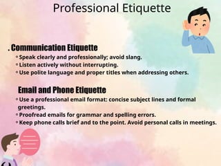 . Communication Etiquette
⚬Speak clearly and professionally; avoid slang.
⚬Listen actively without interrupting.
⚬Use polite language and proper titles when addressing others.
Email and Phone Etiquette
⚬Use a professional email format: concise subject lines and formal
greetings.
⚬Proofread emails for grammar and spelling errors.
⚬Keep phone calls brief and to the point. Avoid personal calls in meetings.
Professional Etiquette
 