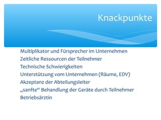 Multiplikator und Fürsprecher im Unternehmen
Zeitliche Ressourcen der Teilnehmer
Technische Schwierigkeiten
Unterstützung vom Unternehmen (Räume, EDV)
Akzeptanz der Abteilungsleiter
„sanfte“ Behandlung der Geräte durch Teilnehmer
Betriebsärztin
Knackpunkte
 
