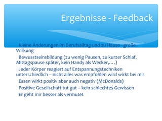 Kleine Änderungen im Berufsalltag und zu Hause - große
Wirkung
Bewusstseinsbildung (zu wenig Pausen, zu kurzer Schlaf,
Mittagspause später, kein Handy als Wecker,….)
Jeder Körper reagiert auf Entspannungstechniken
unterschiedlich – nicht alles was empfohlen wird wirkt bei mir
Essen wirkt positiv aber auch negativ (McDonalds)
Positive Gesellschaft tut gut – kein schlechtes Gewissen
Er geht mir besser als vermutet
Ergebnisse - Feedback
 