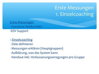 Erste Messungen
-Intensiver Mailkontakt
-EDV Support
1.Einzelcoaching
- Ziele definieren
- Messungen erklären (Hauptgruppen)
- Aufklärung, was das System kann
- Handout inkl. Verbesserungsanregungen pro Gruppe
Erste Messungen
1. Einzelcoaching
 
