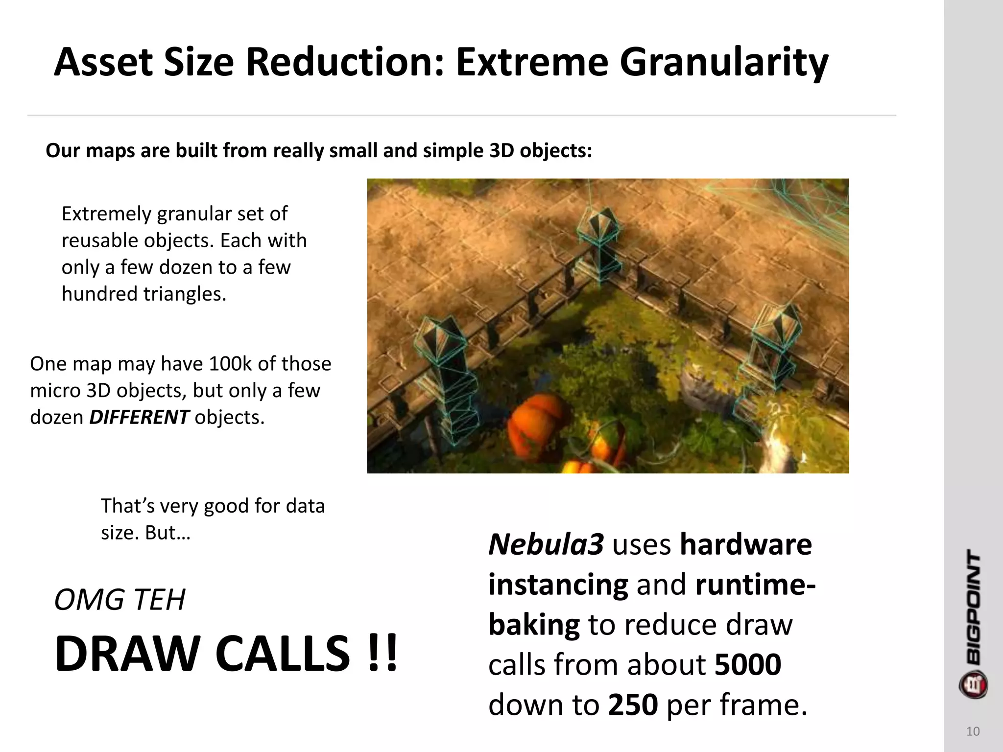 Asset Size Reduction: Extreme Granularity
10
Our maps are built from really small and simple 3D objects:
Extremely granular set of
reusable objects. Each with
only a few dozen to a few
hundred triangles.
One map may have 100k of those
micro 3D objects, but only a few
dozen DIFFERENT objects.
That’s very good for data
size. But…
OMG TEH
DRAW CALLS !!
Nebula3 uses hardware
instancing and runtime-
baking to reduce draw
calls from about 5000
down to 250 per frame.
 