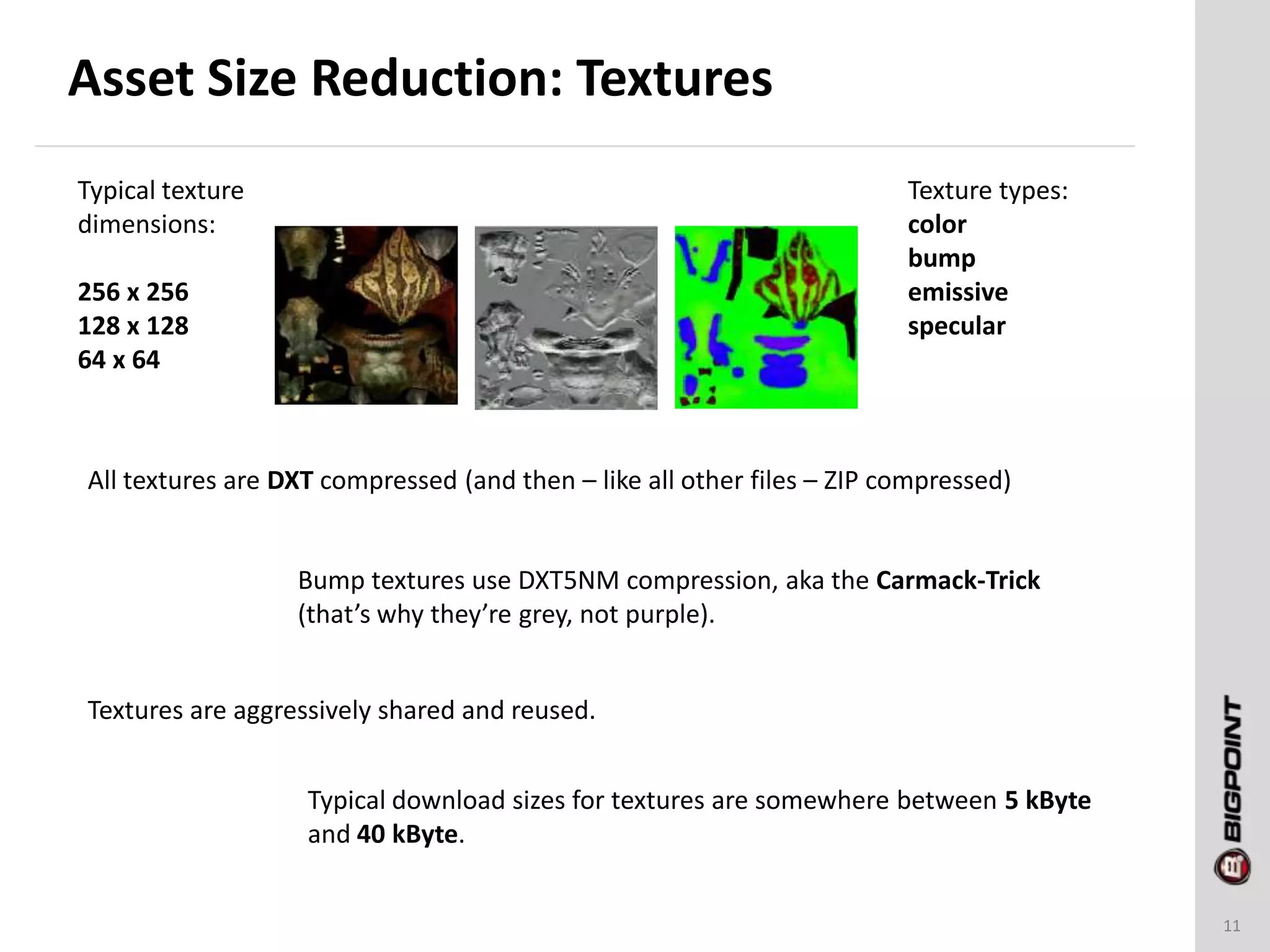 Asset Size Reduction: Textures
11
Typical texture
dimensions:
256 x 256
128 x 128
64 x 64
All textures are DXT compressed (and then – like all other files – ZIP compressed)
Bump textures use DXT5NM compression, aka the Carmack-Trick
(that’s why they’re grey, not purple).
Texture types:
color
bump
emissive
specular
Typical download sizes for textures are somewhere between 5 kByte
and 40 kByte.
Textures are aggressively shared and reused.
 