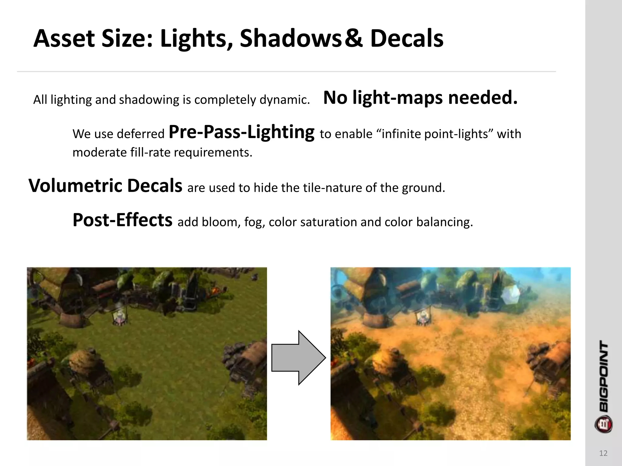 Asset Size: Lights, Shadows& Decals
12
All lighting and shadowing is completely dynamic. No light-maps needed.
We use deferred Pre-Pass-Lighting to enable “infinite point-lights” with
moderate fill-rate requirements.
Volumetric Decals are used to hide the tile-nature of the ground.
Post-Effects add bloom, fog, color saturation and color balancing.
 