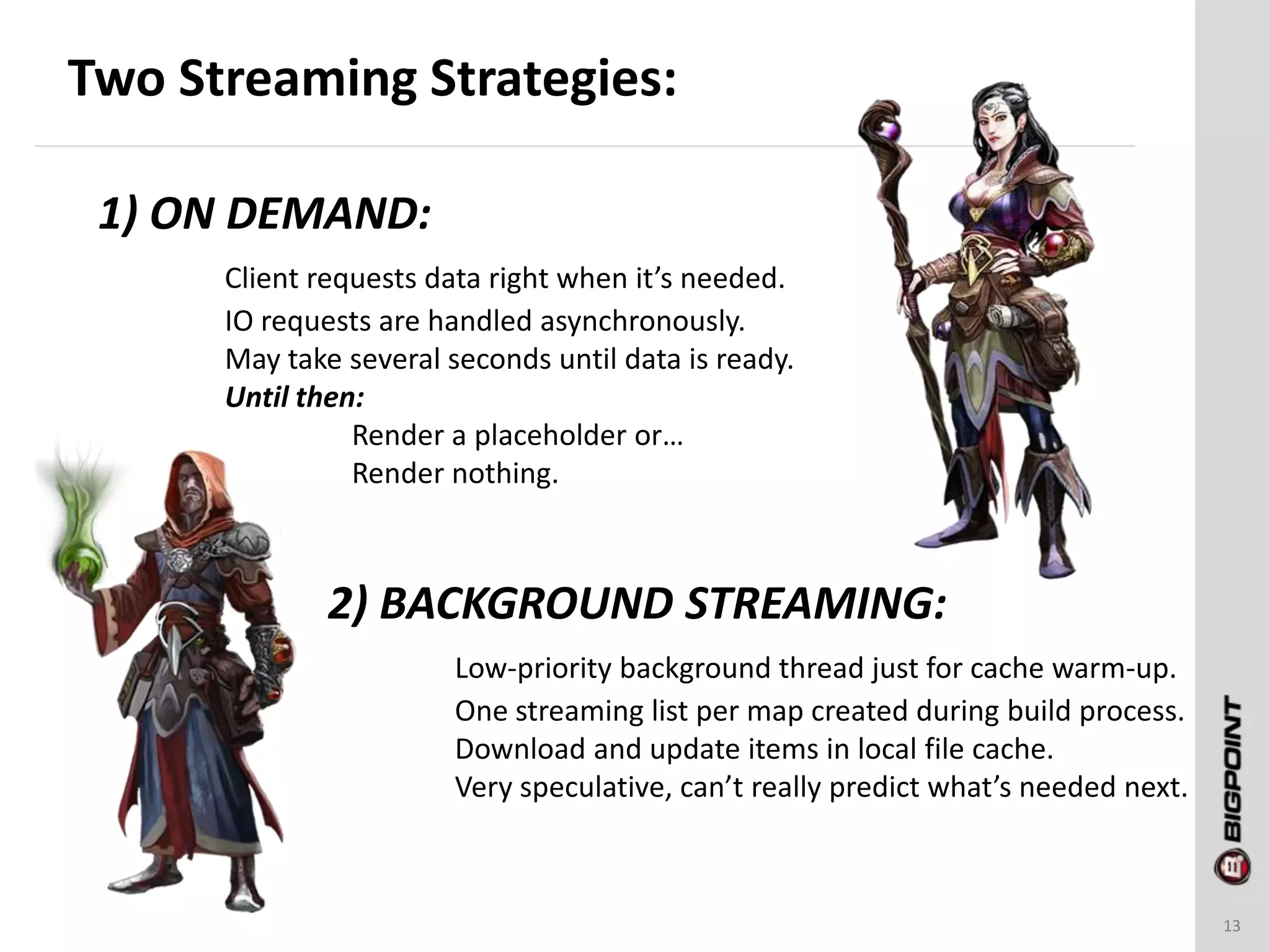 Two Streaming Strategies:
13
1) ON DEMAND:
Client requests data right when it’s needed.
IO requests are handled asynchronously.
May take several seconds until data is ready.
Until then:
Render a placeholder or…
Render nothing.
2) BACKGROUND STREAMING:
Low-priority background thread just for cache warm-up.
One streaming list per map created during build process.
Download and update items in local file cache.
Very speculative, can’t really predict what’s needed next.
 