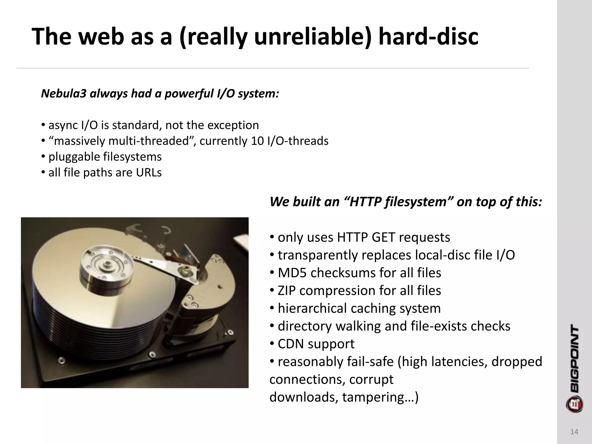 The web as a (really unreliable) hard-disc
14
Nebula3 always had a powerful I/O system:
• async I/O is standard, not the exception
• “massively multi-threaded”, currently 10 I/O-threads
• pluggable filesystems
• all file paths are URLs
We built an “HTTP filesystem” on top of this:
• only uses HTTP GET requests
• transparently replaces local-disc file I/O
• MD5 checksums for all files
• ZIP compression for all files
• hierarchical caching system
• directory walking and file-exists checks
• CDN support
• reasonably fail-safe (high latencies, dropped
connections, corrupt
downloads, tampering…)
 