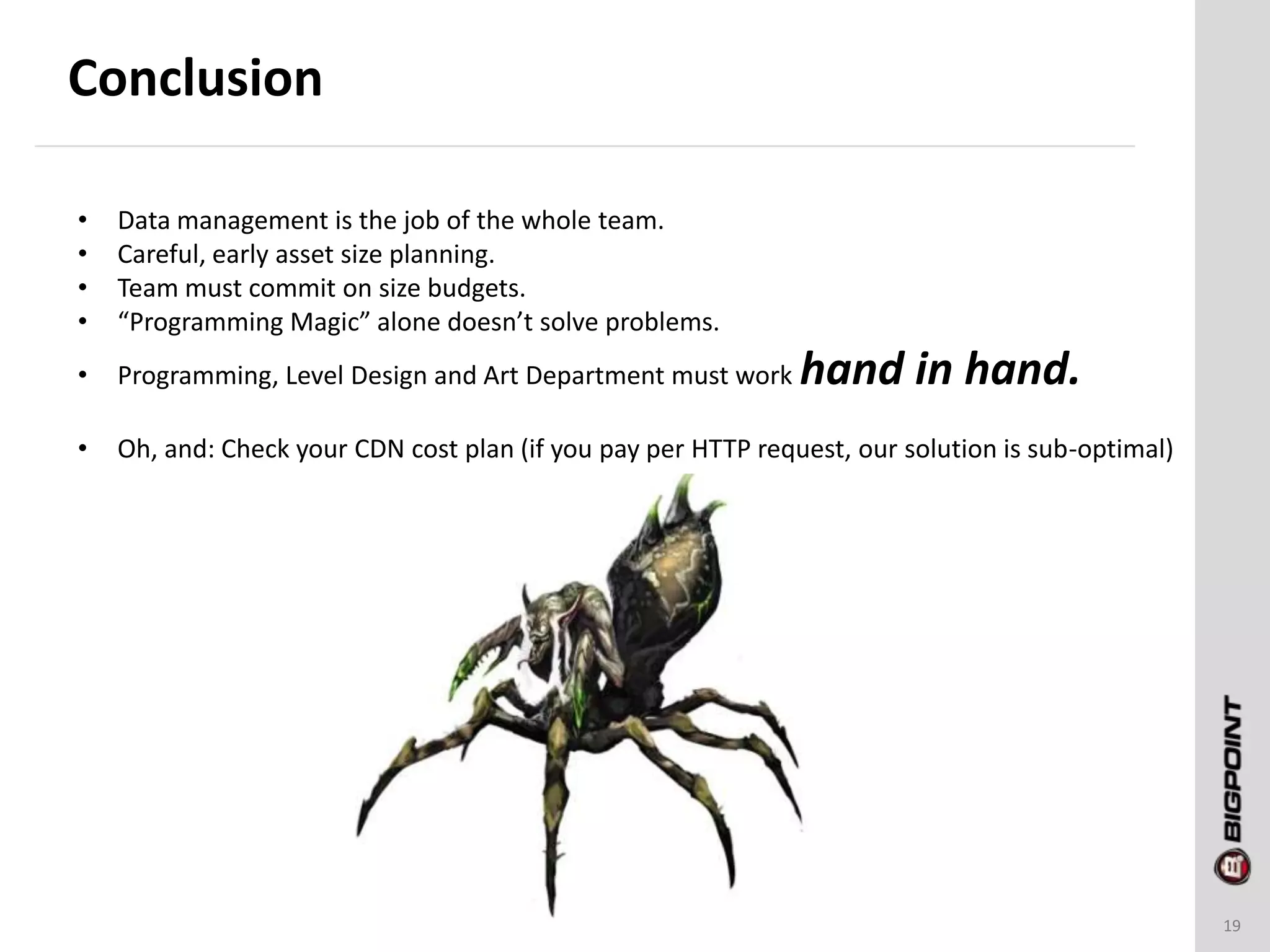 Conclusion
19
• Data management is the job of the whole team.
• Careful, early asset size planning.
• Team must commit on size budgets.
• “Programming Magic” alone doesn’t solve problems.
• Programming, Level Design and Art Department must work hand in hand.
• Oh, and: Check your CDN cost plan (if you pay per HTTP request, our solution is sub-optimal)
 