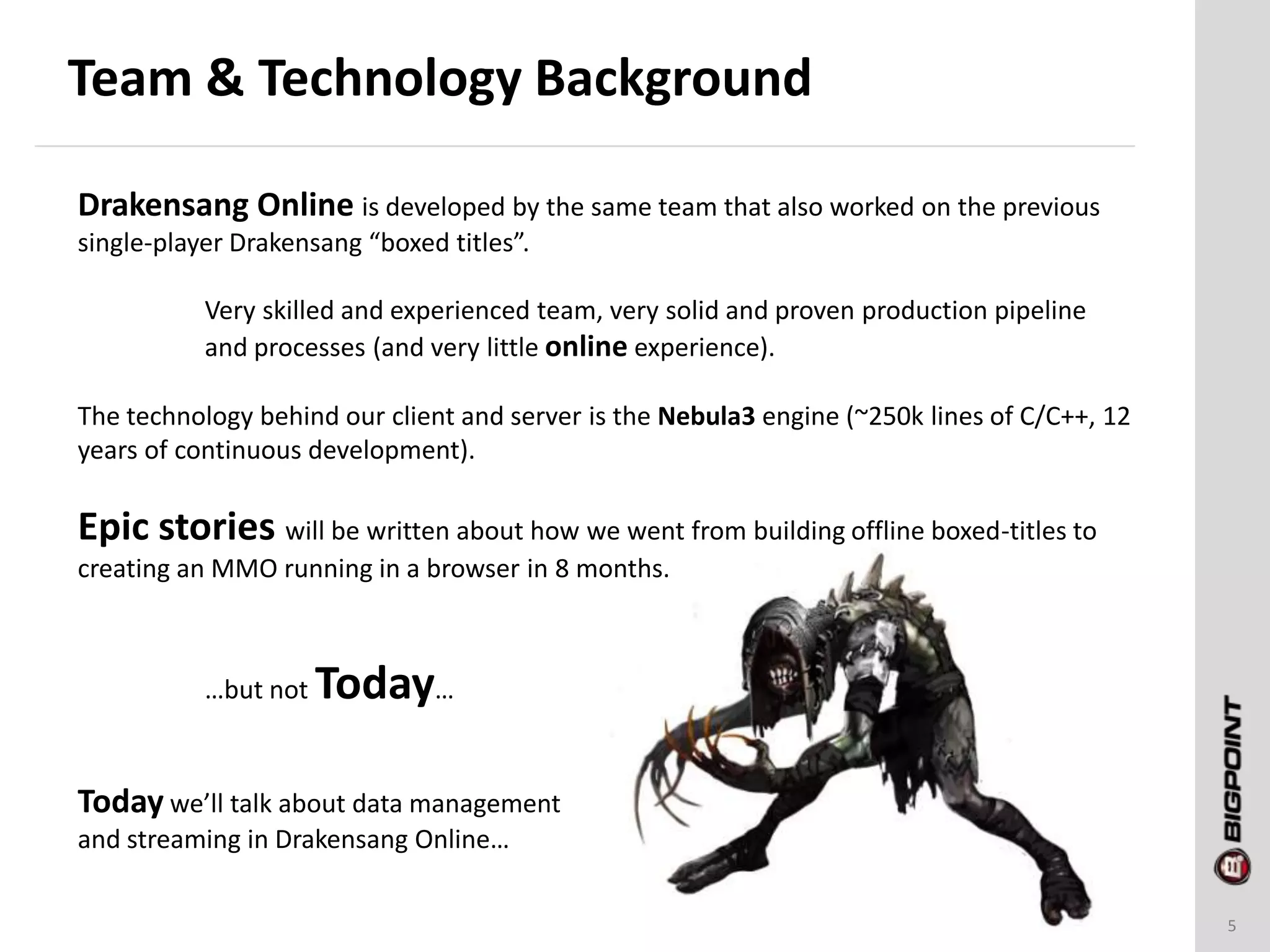 Team & Technology Background
5
Drakensang Online is developed by the same team that also worked on the previous
single-player Drakensang “boxed titles”.
Very skilled and experienced team, very solid and proven production pipeline
and processes (and very little online experience).
The technology behind our client and server is the Nebula3 engine (~250k lines of C/C++, 12
years of continuous development).
Epic stories will be written about how we went from building offline boxed-titles to
creating an MMO running in a browser in 8 months.
…but not Today…
Today we’ll talk about data management
and streaming in Drakensang Online…
 