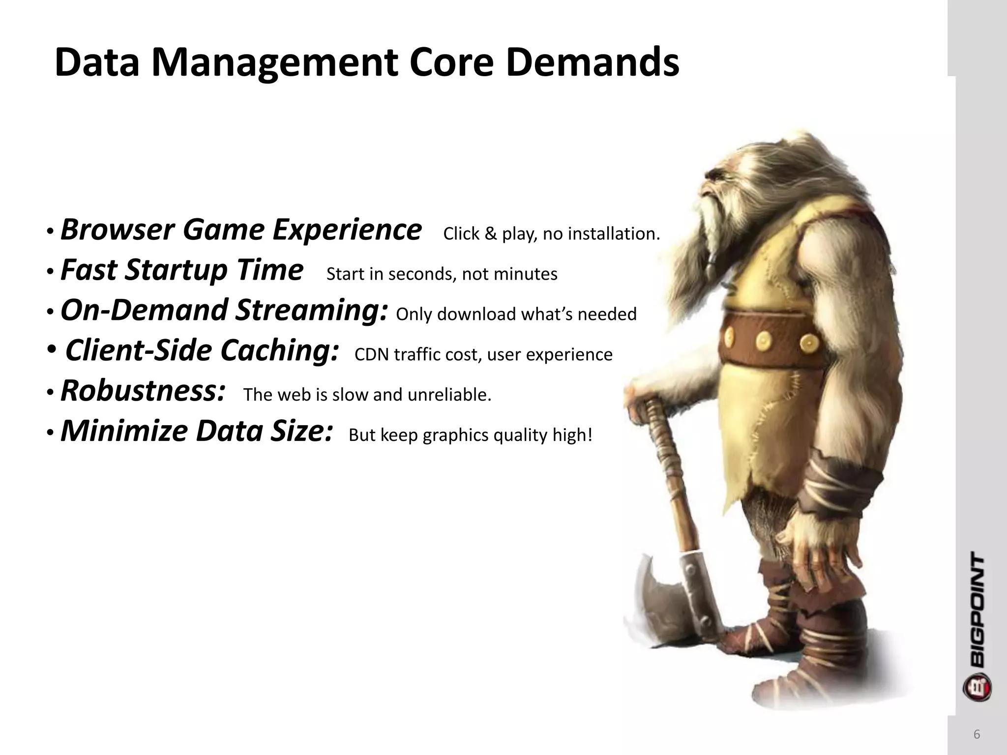 Data Management Core Demands
6
• Browser Game Experience Click & play, no installation.
• Fast Startup Time Start in seconds, not minutes
• On-Demand Streaming: Only download what’s needed
• Client-Side Caching: CDN traffic cost, user experience
• Robustness: The web is slow and unreliable.
• Minimize Data Size: But keep graphics quality high!
 