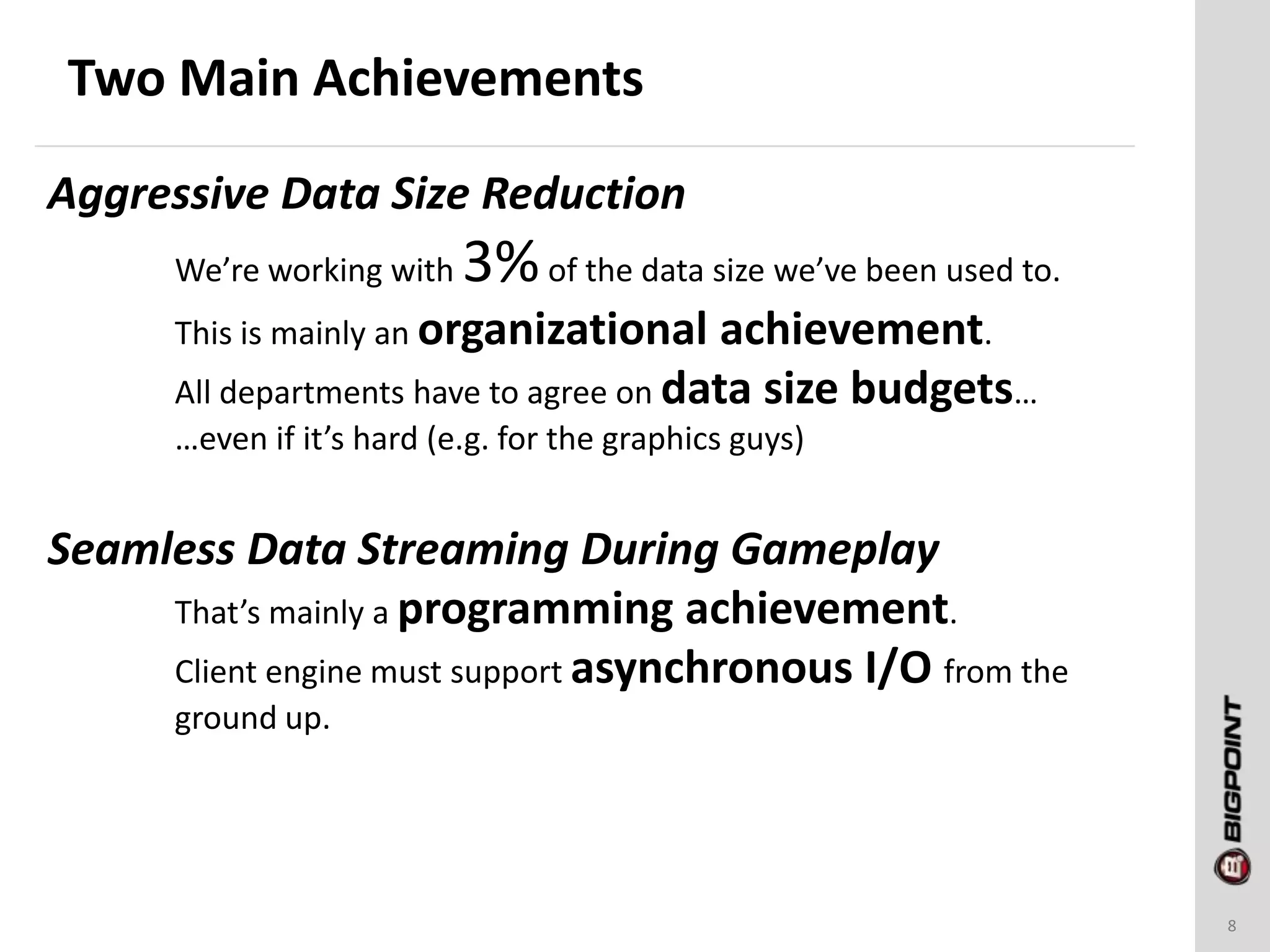 Two Main Achievements
8
Aggressive Data Size Reduction
We’re working with 3%of the data size we’ve been used to.
This is mainly an organizational achievement.
All departments have to agree on data size budgets…
…even if it’s hard (e.g. for the graphics guys)
Seamless Data Streaming During Gameplay
That’s mainly a programming achievement.
Client engine must support asynchronous I/O from the
ground up.
 