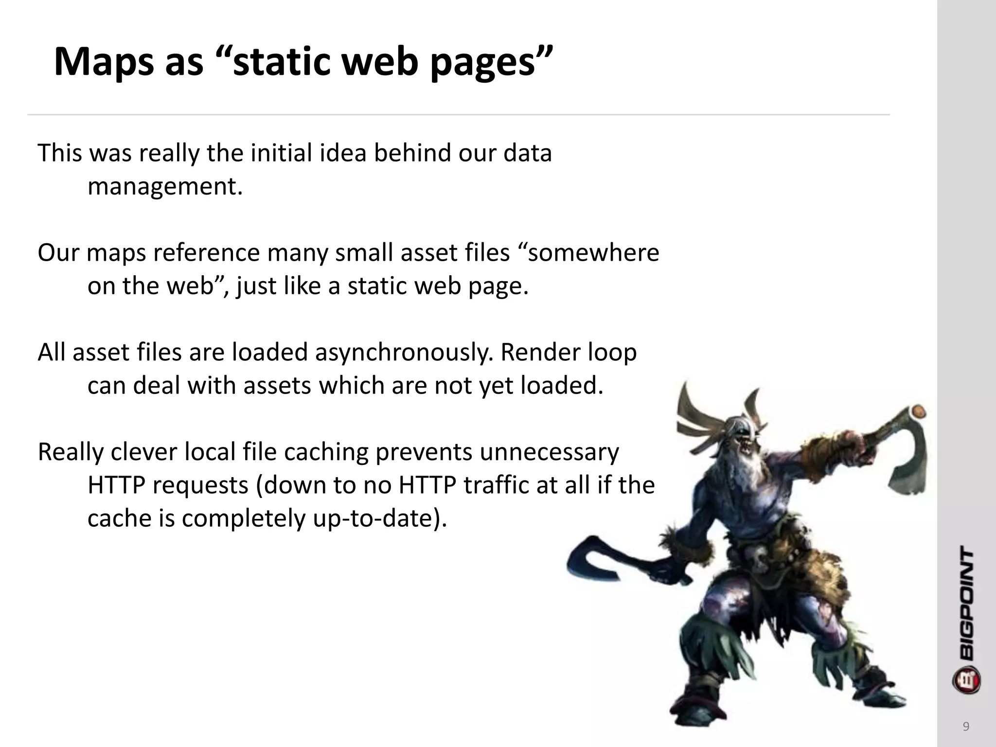 Maps as “static web pages”
9
This was really the initial idea behind our data
management.
Our maps reference many small asset files “somewhere
on the web”, just like a static web page.
All asset files are loaded asynchronously. Render loop
can deal with assets which are not yet loaded.
Really clever local file caching prevents unnecessary
HTTP requests (down to no HTTP traffic at all if the
cache is completely up-to-date).
 