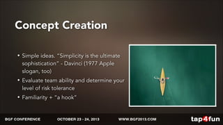 Concept Creation 
• Simple ideas. “Simplicity is the ultimate 
sophistication” - Davinci (1977 Apple 
slogan, too) 
• Evaluate team ability and determine your 
level of risk tolerance 
• Familiarity + “a hook” 
 