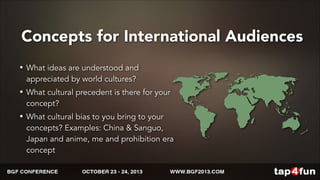 Concepts for International Audiences 
• What ideas are understood and 
appreciated by world cultures? 
• What cultural precedent is there for your 
concept? 
• What cultural bias to you bring to your 
concepts? Examples: China & Sanguo, 
Japan and anime, me and prohibition era 
concept 
 