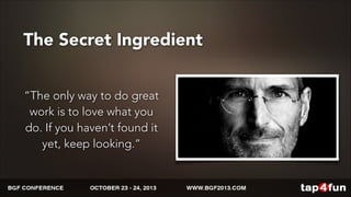The Secret Ingredient 
“The only way to do great 
work is to love what you 
do. If you haven’t found it 
yet, keep looking.” 
 