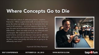 Where Concepts Go to Die 
"We have this culture of celebrating failure," explains 
Paananen. "When a game does well, of course we have a 
party. But when we really screw up, for example when we 
need to kill a product -- and that happens often by the 
way, this year we've launched two products globally, and 
killed three -- when we really screw up, we celebrate with 
champagne. We organize events that are sort of 
postmortems, and we can discuss it very openly with the 
team, asking what went wrong, what went right. What did 
we learn, most importantly, and what are we going to do 
differently next time?" 
- Supercell CEO Ilkka Paananen 
 