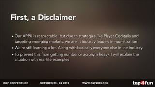 First, a Disclaimer 
• Our ARPU is respectable, but due to strategies like Player Cocktails and 
targeting emerging markets, we aren’t industry leaders in monetization 
• We’re still learning a lot. Along with basically everyone else in the industry. 
• To prevent this from getting number or acronym heavy, I will explain the 
situation with real-life examples 
 