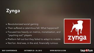 Zynga 
• Revolutionized social gaming 
• Then suffered a calamitous fall. What happened? 
• Focused too heavily on metrics, monetization, and 
“psyching out” players 
• Platform fell out but they failed to adapt to mobile 
• Not fun. And was, in the end, financially ruinous. 
 