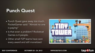 Punch Quest 
• Punch Quest gave away too much. 
PocketGamer said: “Almost no one 
is paying” 
• Is that even a problem? Rocketcat 
Games is 4 people. 
• Other small F2P teams have won 
every award and still monetized: 
 