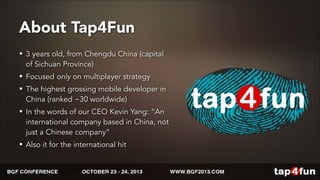 About Tap4Fun 
• 3 years old, from Chengdu China (capital 
of Sichuan Province) 
• Focused only on multiplayer strategy 
• The highest grossing mobile developer in 
China (ranked ~30 worldwide) 
• In the words of our CEO Kevin Yang: “An 
international company based in China, not 
just a Chinese company” 
• Also it for the international hit 
 