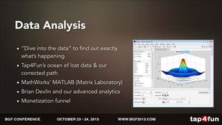 Data Analysis 
• “Dive into the data” to find out exactly 
what’s happening 
• Tap4Fun’s ocean of lost data & our 
corrected path 
• MathWorks’ MATLAB (Matrix Laboratory) 
• Brian Devlin and our advanced analytics 
• Monetization funnel 
 