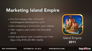 Marketing Island Empire 
• Our first release, after a 4-month 
bootstrapped development cycle 
• Zero marketing or promotion upon release 
• 10k+ organic users within the first week 
alone 
• User acquisition costs incredibly low: Free 
App a Day $10k (20-40k installs) 
Island Empire 
2011 
 