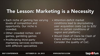 The Lesson: Marketing is a Necessity 
• Each niche of gaming has varying 
levels of competition and 
opportunity. Our niche is 
crowded. 
• Other crowded niches: card 
games, gambling games 
• Proliferating third-party 
marketing services worldwide 
with different specialities 
• Attention-deficit market 
conditions lead to skyrocketing 
user acquisition costs (up to $20/ 
user in certain conditions of 
region and platform) 
• Would Clash of Clans be Clash of 
Clans without marketing? 
Consider the quality of CoC. 
 
