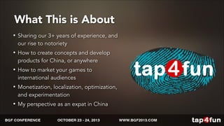 What This is About 
• Sharing our 3+ years of experience, and 
our rise to notoriety 
• How to create concepts and develop 
products for China, or anywhere 
• How to market your games to 
international audiences 
• Monetization, localization, optimization, 
and experimentation 
• My perspective as an expat in China 
 