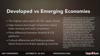 Developed vs Emerging Economies 
• The highest value users: US, UK, Japan, Korea 
• High revenue but tough competition versus 
lower revenue and weak competition 
• Price differences between Android & iOS 
platforms 
• Cultural differences and finding surprises: 
Island Empire and Arabic-speaking countries 
"Why would you want to go into the US when 
competition is so great and user acquisition 
costs so much? You need an incredible 
product. Most international game developers 
approach emerging markets in some way, 
but you really need somebody on the ground 
or somebody with experience that can make 
sure your translation is 100% accurate, and 
secondly, someone who can identify the 
marketing channels important to that 
region"."In the US market you have major 
companies that will help you market your 
product, at a great cost. In places like the 
Middle East or Southeast Asia, where do you 
go? You either have to know someone with 
that knowledge or learn it through trial and 
error. User acquisition in SE Asia or the 
Middle East might be $.50 where it's $3-5 in 
the US" 
- Eugene Konash, Tap4Fun Marketing 
 