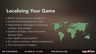 Localizing Your Game 
• Which countries do you localize in? 
• Investment & development costs 
• Experimental campaigns in emerging 
markets: data analysis 
• Tap4Fun & Arabic: Island Empire & 
Spartan Wars 
• How Tap4Fun has localized 
• Our latest localization efforts (moderators) 
• The importance of support 
 