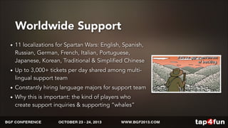 Worldwide Support 
• 11 localizations for Spartan Wars: English, Spanish, 
Russian, German, French, Italian, Portuguese, 
Japanese, Korean, Traditional & Simplified Chinese 
• Up to 3,000+ tickets per day shared among multi-lingual 
support team 
• Constantly hiring language majors for support team 
• Why this is important: the kind of players who 
create support inquiries & supporting “whales” 
 