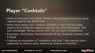 Player “Cocktails” 
• What we learned from Global Threat: placing players from the same 
regions together for World Chat 
• What we’re doing now: creating cocktails of high and low value 
players from disparate regions speaking the same languages. The 
cost advantage: filling a server with 10k US users is expensive. 
• Examples: UK & India, France & North Africa, Russia & Ukraine, UAE 
& Egypt 
• Creating an ecosystem of “predators and prey”. Non-paying users 
supported by paying users. Balancing revenue & retention. 
 