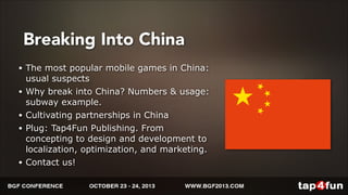 Breaking Into China 
• The most popular mobile games in China: 
usual suspects 
• Why break into China? Numbers & usage: 
subway example. 
• Cultivating partnerships in China 
• Plug: Tap4Fun Publishing. From 
concepting to design and development to 
localization, optimization, and marketing. 
• Contact us! 
 