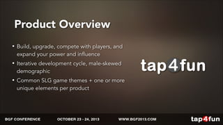 Product Overview 
• Build, upgrade, compete with players, and 
expand your power and influence 
• Iterative development cycle, male-skewed 
demographic 
• Common SLG game themes + one or more 
unique elements per product 
 