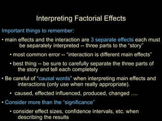 Interpreting Factorial Effects
Important things to remember:
• main effects and the interaction are 3 separate effects each must
be separately interpreted -- three parts to the “story”
• most common error -- “interaction is different main effects”
• best thing -- be sure to carefully separate the three parts of
the story and tell each completely
• Be careful of “causal words” when interpreting main effects and
interactions (only use when really appropriate).
• caused, effected influenced, produced, changed ….
• Consider more than the “significance”
• consider effect sizes, confidence intervals, etc. when
describing the results
 