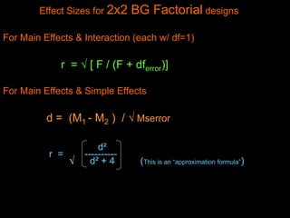 Effect Sizes for 2x2 BG Factorial designs
For Main Effects & Interaction (each w/ df=1)
r =  [ F / (F + dferror)]
For Main Effects & Simple Effects
d = (M1 - M2 ) /  Mserror
d²
r = ----------
 d² + 4 (This is an “approximation formula”)
 