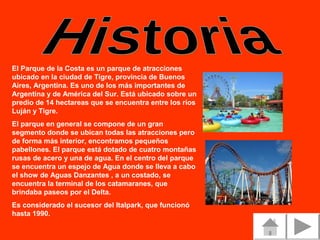 El Parque de la Costa es un parque de atracciones
ubicado en la ciudad de Tigre, provincia de Buenos
Aires, Argentina. Es uno de los más importantes de
Argentina y de América del Sur. Está ubicado sobre un
predio de 14 hectareas que se encuentra entre los ríos
Luján y Tigre.
El parque en general se compone de un gran
segmento donde se ubican todas las atracciones pero
de forma más interior, encontramos pequeños
pabellones. El parque está dotado de cuatro montañas
rusas de acero y una de agua. En el centro del parque
se encuentra un espejo de Agua donde se lleva a cabo
el show de Aguas Danzantes , a un costado, se
encuentra la terminal de los catamaranes, que
brindaba paseos por el Delta.
Es considerado el sucesor del Italpark, que funcionó
hasta 1990.

 