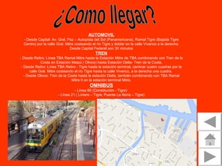 AUTOMOVIL
- Desde Capital: Av. Gral. Paz – Autopista del Sol (Panamericana), Ramal Tigre (Bajada Tigre 
Centro) por la calle Gral. Mitre costeando el río Tigre y doblar en la calle Vivanco a la derecha. 
Desde Capital Federal son 30 minutos

TREN
- Desde Retiro: Línea TBA Ramal Mitre hasta la Estación Mitre de TBA combinando con Tren de la 
Costa en Estación Maipú ( Olivos) hasta Estación Delta- Tren de la Costa.
- Desde Retiro: Línea TBA Retiro - Tigre hasta la estación terminal, caminar cuatro cuadras por la 
calle Gral. Mitre costeando el río Tigre hasta la calle Vivanco, a la derecha una cuadra. 
- Desde Olivos: Tren de la Costa hasta la estación Delta, también combinando con TBA Ramal 
Mitre II en la estación terminal Mitre.

OMNIBUS
- Línea 60 (Constitución - Tigre) 
- Línea 21 ( Liniers – Tigre; Puente La Noria – Tigre)

 