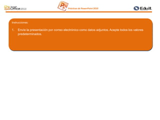 Instrucciones:
1. Envíe la presentación por correo electrónico como datos adjuntos. Acepte todos los valores
predeterminados.
Prácticas de PowerPoint 2010
 