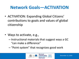Network Goals—ACTIVATION
December 12, 2016
• ACTIVATION: Expanding Global Citizens’
contributions to goals and values of global
citizenship
• Ways to activate, e.g.,
– Instructional materials that suggest ways a GC
“can make a difference”
– “Point system” that recognizes good work
 