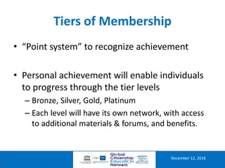 Tiers of Membership
December 12, 2016
• “Point system” to recognize achievement
• Personal achievement will enable individuals
to progress through the tier levels
– Bronze, Silver, Gold, Platinum
– Each level will have its own network, with access
to additional materials & forums, and benefits.
 